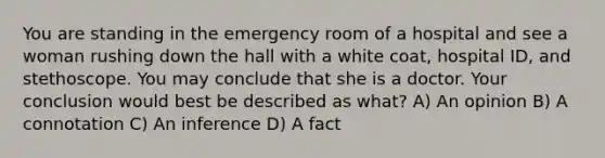 You are standing in the emergency room of a hospital and see a woman rushing down the hall with a white coat, hospital ID, and stethoscope. You may conclude that she is a doctor. Your conclusion would best be described as what? A) An opinion B) A connotation C) An inference D) A fact