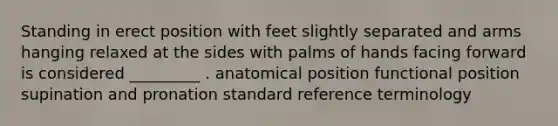 Standing in erect position with feet slightly separated and arms hanging relaxed at the sides with palms of hands facing forward is considered _________ . anatomical position functional position supination and pronation standard reference terminology