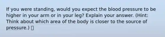 If you were standing, would you expect the blood pressure to be higher in your arm or in your leg? Explain your answer. (Hint: Think about which area of the body is closer to the source of pressure.)