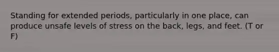 Standing for extended periods, particularly in one place, can produce unsafe levels of stress on the back, legs, and feet. (T or F)