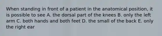 When standing in front of a patient in the anatomical position, it is possible to see A. the dorsal part of the knees B. only the left arm C. both hands and both feet D. the small of the back E. only the right ear