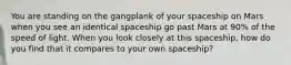 You are standing on the gangplank of your spaceship on Mars when you see an identical spaceship go past Mars at 90% of the speed of light. When you look closely at this spaceship, how do you find that it compares to your own spaceship?