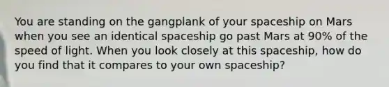 You are standing on the gangplank of your spaceship on Mars when you see an identical spaceship go past Mars at 90% of the speed of light. When you look closely at this spaceship, how do you find that it compares to your own spaceship?