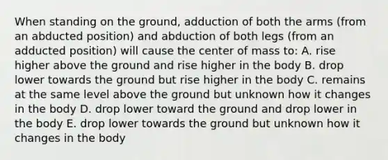 When standing on the ground, adduction of both the arms (from an abducted position) and abduction of both legs (from an adducted position) will cause the center of mass to: A. rise higher above the ground and rise higher in the body B. drop lower towards the ground but rise higher in the body C. remains at the same level above the ground but unknown how it changes in the body D. drop lower toward the ground and drop lower in the body E. drop lower towards the ground but unknown how it changes in the body