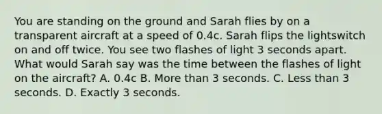 You are standing on the ground and Sarah flies by on a transparent aircraft at a speed of 0.4c. Sarah flips the lightswitch on and off twice. You see two flashes of light 3 seconds apart. What would Sarah say was the time between the flashes of light on the aircraft? A. 0.4c B. More than 3 seconds. C. Less than 3 seconds. D. Exactly 3 seconds.