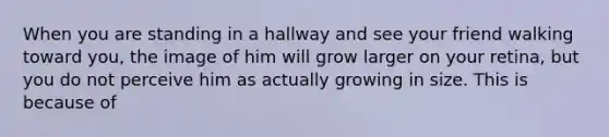 When you are standing in a hallway and see your friend walking toward you, the image of him will grow larger on your retina, but you do not perceive him as actually growing in size. This is because of