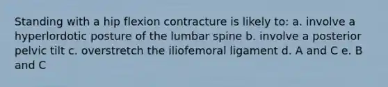 Standing with a hip flexion contracture is likely to: a. involve a hyperlordotic posture of the lumbar spine b. involve a posterior pelvic tilt c. overstretch the iliofemoral ligament d. A and C e. B and C