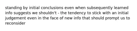 standing by initial conclusions even when subsequently learned info suggests we shouldn't - the tendency to stick with an initial judgement even in the face of new info that should prompt us to reconsider