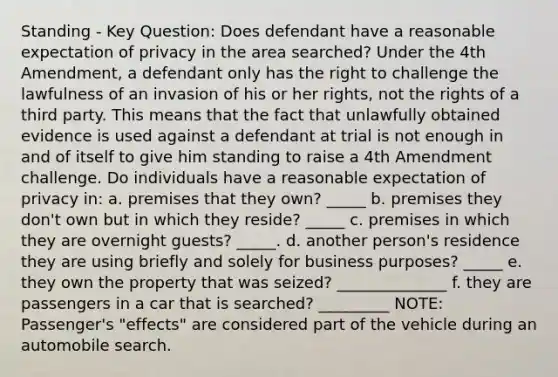 Standing - Key Question: Does defendant have a reasonable expectation of privacy in the area searched? Under the 4th Amendment, a defendant only has the right to challenge the lawfulness of an invasion of his or her rights, not the rights of a third party. This means that the fact that unlawfully obtained evidence is used against a defendant at trial is not enough in and of itself to give him standing to raise a 4th Amendment challenge. Do individuals have a reasonable expectation of privacy in: a. premises that they own? _____ b. premises they don't own but in which they reside? _____ c. premises in which they are overnight guests? _____. d. another person's residence they are using briefly and solely for business purposes? _____ e. they own the property that was seized? ______________ f. they are passengers in a car that is searched? _________ NOTE: Passenger's "effects" are considered part of the vehicle during an automobile search.