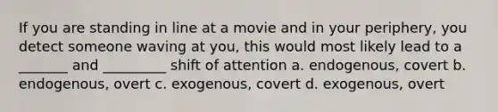 If you are standing in line at a movie and in your periphery, you detect someone waving at you, this would most likely lead to a _______ and _________ shift of attention a. endogenous, covert b. endogenous, overt c. exogenous, covert d. exogenous, overt