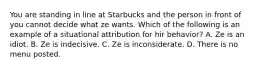 You are standing in line at Starbucks and the person in front of you cannot decide what ze wants. Which of the following is an example of a situational attribution for hir behavior? A. Ze is an idiot. B. Ze is indecisive. C. Ze is inconsiderate. D. There is no menu posted.