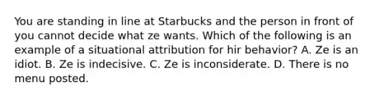 You are standing in line at Starbucks and the person in front of you cannot decide what ze wants. Which of the following is an example of a situational attribution for hir behavior? A. Ze is an idiot. B. Ze is indecisive. C. Ze is inconsiderate. D. There is no menu posted.