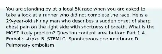 You are standing by at a local 5K race when you are asked to take a look at a runner who did not complete the race. He is a​ 29-year-old skinny man who describes a sudden onset of sharp chest pain on the right side with shortness of breath. What is the MOST likely​ problem? Question content area bottom Part 1 A. Embolic stroke B. STEMI C. Spontaneous pneumothorax D. Pulmonary embolism