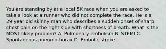 You are standing by at a local 5K race when you are asked to take a look at a runner who did not complete the race. He is a​ 29-year-old skinny man who describes a sudden onset of sharp chest pain on the right side with shortness of breath. What is the MOST likely​ problem? A. Pulmonary embolism B. STEMI C. Spontaneous pneumothorax D. Embolic stroke