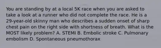 You are standing by at a local 5K race when you are asked to take a look at a runner who did not complete the race. He is a​ 29-year-old skinny man who describes a sudden onset of sharp chest pain on the right side with shortness of breath. What is the MOST likely​ problem? A. STEMI B. Embolic stroke C. Pulmonary embolism D. Spontaneous pneumothorax