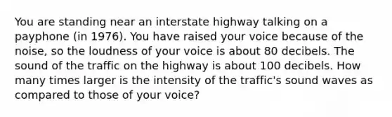 You are standing near an interstate highway talking on a payphone (in 1976). You have raised your voice because of the noise, so the loudness of your voice is about 80 decibels. The sound of the traffic on the highway is about 100 decibels. How many times larger is the intensity of the traffic's sound waves as compared to those of your voice?