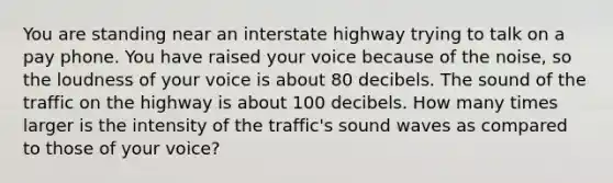 You are standing near an interstate highway trying to talk on a pay phone. You have raised your voice because of the noise, so the loudness of your voice is about 80 decibels. The sound of the traffic on the highway is about 100 decibels. How many times larger is the intensity of the traffic's sound waves as compared to those of your voice?