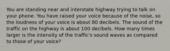 You are standing near and interstate highway trying to talk on your phone. You have raised your voice because of the noise, so the loudness of your voice is about 80 decibels. The sound of the traffic on the highway is about 100 decibels. How many times larger is the intensity of the traffic's sound waves as compared to those of your voice?