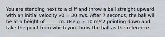 You are standing next to a cliff and throw a ball straight upward with an initial velocity v0 = 30 m/s. After 7 seconds, the ball will be at a height of _____ m. Use g ≈ 10 m/s2 pointing down and take the point from which you throw the ball as the reference.