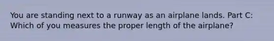 You are standing next to a runway as an airplane lands. Part C: Which of you measures the proper length of the airplane?