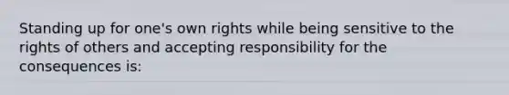 Standing up for one's own rights while being sensitive to the rights of others and accepting responsibility for the consequences is: