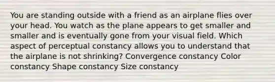 You are standing outside with a friend as an airplane flies over your head. You watch as the plane appears to get smaller and smaller and is eventually gone from your visual field. Which aspect of perceptual constancy allows you to understand that the airplane is not shrinking? Convergence constancy Color constancy Shape constancy Size constancy