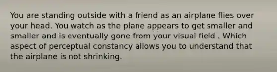 You are standing outside with a friend as an airplane flies over your head. You watch as the plane appears to get smaller and smaller and is eventually gone from your visual field . Which aspect of perceptual constancy allows you to understand that the airplane is not shrinking.