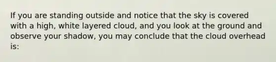 If you are standing outside and notice that the sky is covered with a high, white layered cloud, and you look at the ground and observe your shadow, you may conclude that the cloud overhead is: