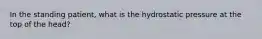 In the standing patient, what is the hydrostatic pressure at the top of the head?