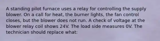 A standing pilot furnace uses a relay for controlling the supply blower. On a call for heat, the burner lights, the fan control closes, but the blower does not run. A check of voltage at the blower relay coil shows 24V. The load side measures 0V. The technician should replace what: