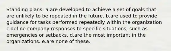 Standing plans: a.are developed to achieve a set of goals that are unlikely to be repeated in the future. b.are used to provide guidance for tasks performed repeatedly within the organization c.define company responses to specific situations, such as emergencies or setbacks. d.are the most important in the organizations. e.are none of these.