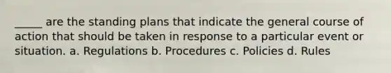 _____ are the standing plans that indicate the general course of action that should be taken in response to a particular event or situation. a. Regulations b. Procedures c. Policies d. Rules