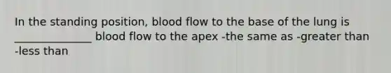 In the standing position, blood flow to the base of the lung is ______________ blood flow to the apex -the same as -greater than -less than