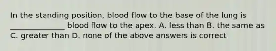 In the standing position, blood flow to the base of the lung is ______________ blood flow to the apex. A. less than B. the same as C. greater than D. none of the above answers is correct