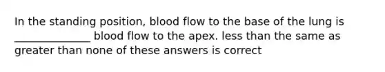 In the standing position, blood flow to the base of the lung is ______________ blood flow to the apex. less than the same as greater than none of these answers is correct