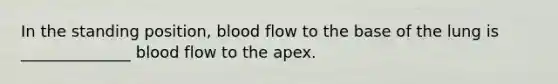 In the standing position, blood flow to the base of the lung is ______________ blood flow to the apex.