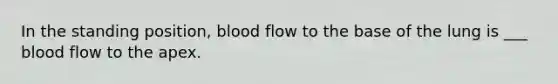 In the standing position, blood flow to the base of the lung is ___ blood flow to the apex.