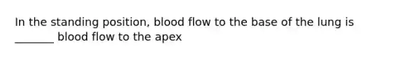 In the standing position, blood flow to the base of the lung is _______ blood flow to the apex