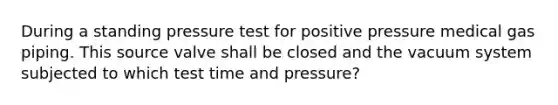 During a standing pressure test for positive pressure medical gas piping. This source valve shall be closed and the vacuum system subjected to which test time and pressure?