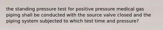 the standing pressure test for positive pressure medical gas piping shall be conducted with the source valve closed and the piping system subjected to which test time and pressure?