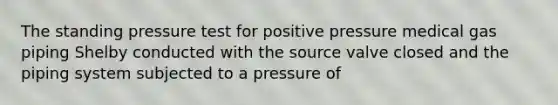 The standing pressure test for positive pressure medical gas piping Shelby conducted with the source valve closed and the piping system subjected to a pressure of