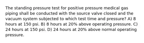 The standing pressure test for positive pressure medical gas piping shall be conducted with the source valve closed and the vacuum system subjected to which test time and pressure? A) 8 hours at 150 psi. B) 8 hours at 20% above operating pressure. C) 24 hours at 150 psi. D) 24 hours at 20% above normal operating pressure.