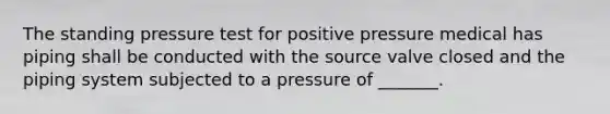 The standing pressure test for positive pressure medical has piping shall be conducted with the source valve closed and the piping system subjected to a pressure of _______.