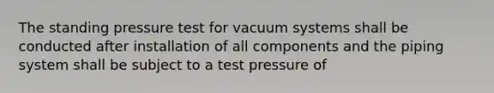 The standing pressure test for vacuum systems shall be conducted after installation of all components and the piping system shall be subject to a test pressure of