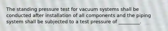 The standing pressure test for vacuum systems shall be conducted after installation of all components and the piping system shall be subjected to a test pressure of _________.