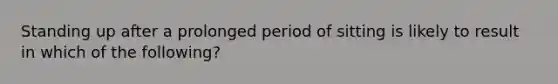 Standing up after a prolonged period of sitting is likely to result in which of the following?