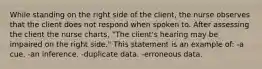 While standing on the right side of the client, the nurse observes that the client does not respond when spoken to. After assessing the client the nurse charts, "The client's hearing may be impaired on the right side." This statement is an example of: -a cue. -an inference. -duplicate data. -erroneous data.