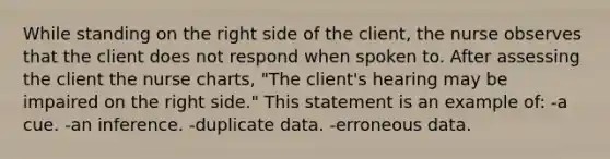 While standing on the right side of the client, the nurse observes that the client does not respond when spoken to. After assessing the client the nurse charts, "The client's hearing may be impaired on the right side." This statement is an example of: -a cue. -an inference. -duplicate data. -erroneous data.