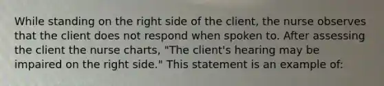 While standing on the right side of the client, the nurse observes that the client does not respond when spoken to. After assessing the client the nurse charts, "The client's hearing may be impaired on the right side." This statement is an example of: