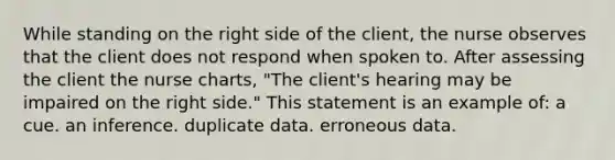 While standing on the right side of the client, the nurse observes that the client does not respond when spoken to. After assessing the client the nurse charts, "The client's hearing may be impaired on the right side." This statement is an example of: a cue. an inference. duplicate data. erroneous data.